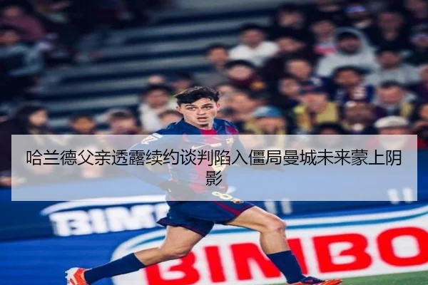 哈兰德父亲透露续约谈判陷入僵局曼城未来蒙上阴影
