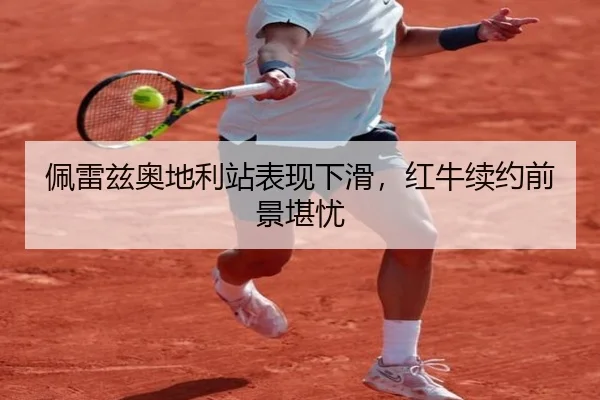 佩雷兹奥地利站表现下滑，红牛续约前景堪忧